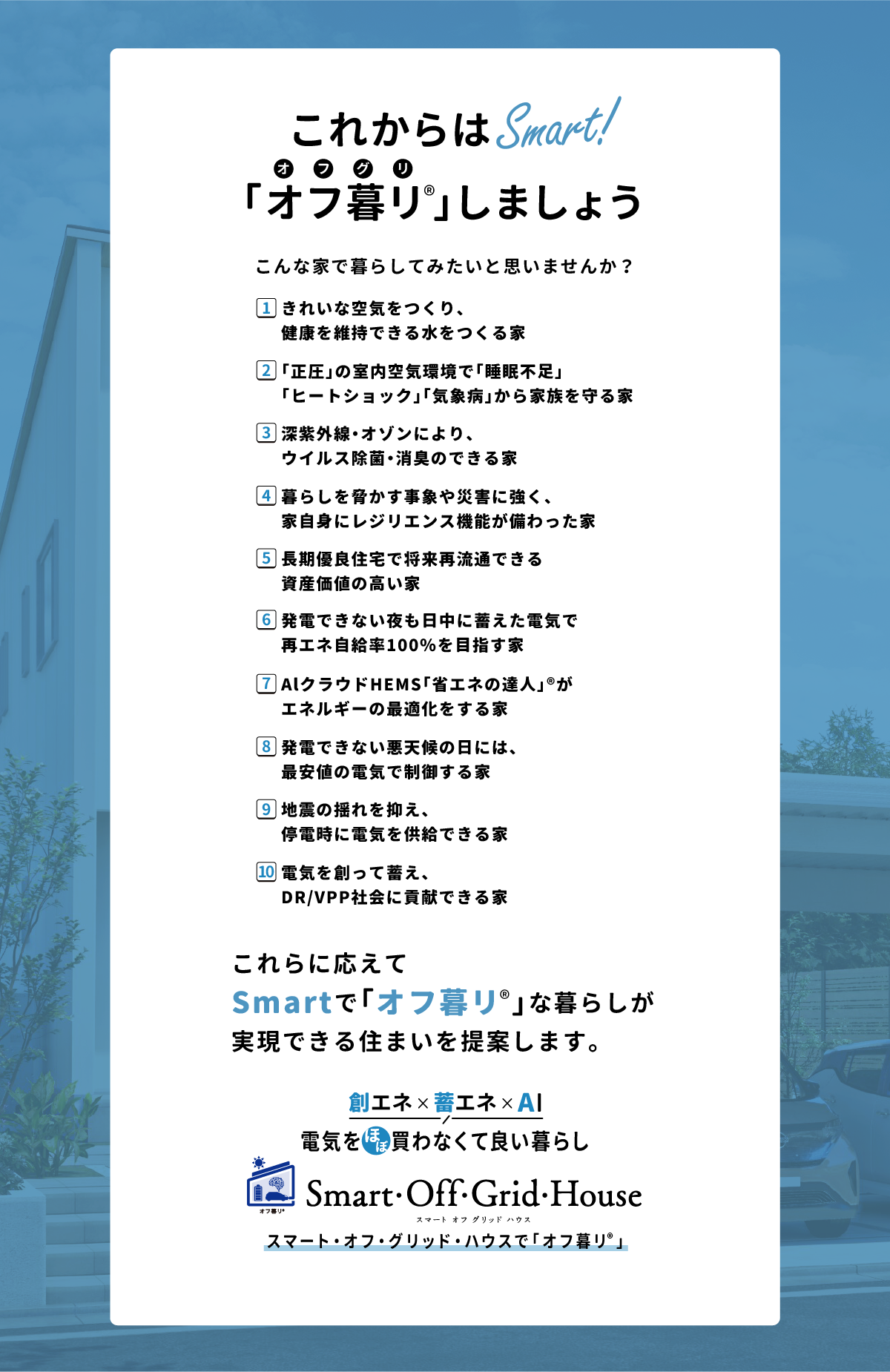 「これからはSmart！こんな家で暮らしてみたいと思いませんか？1.きれいな空気をつくり、健康を維持できる水をつくる家、2.「正圧」の室内空気環境で「睡眠不足」「ヒートショック」「気象病」から家族を守る家、3.深紫外線・オゾンにより、ウイルス除菌・消臭のできる家、4.暮らしを脅かす事象や災害に強く、家自身にレジリエンス機能が備わった家、5.長期優良住宅で将来再流通できる資産価値の高い家、6.発電できない夜も日中に蓄えた電気で再エネ自給率100％を目指す家、7.AlクラウドHEMS「省エネの達人」®がエネルギーの最適化をする家、8.発電できない悪天候の日には、最安値の電気で制御する家、9.地震の揺れを抑え、停電時に電気を供給できる家、10.電気を創って蓄え、DR/VPP社会に貢献できる家
        …これらに応えてSmartで「オフ暮リ」な暮らしが実現できる住まいを提案します。「創エネ＆蓄エネ 電気をほぼ買わなくて良い暮らし」スマート・オフ・グリッド・ハウスで「オフ暮リ」 